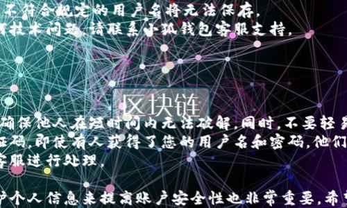 
小狐錢包用戶名查詢指南

關(guān)鍵詞
小狐錢包, 用戶名查詢, 錢包使用

詳細(xì)介紹
在數(shù)字化時(shí)代，越來越多人開始使用各種電子錢包來管理自己的資金，而小狐錢包作為其中一款受歡迎的電子錢包，也被越來越多的人所使用。對(duì)于新用戶而言，可能會(huì)遇到一些操作上的困難，比如如何查看自己的用戶名。本指南將為您詳細(xì)介紹如何在小狐錢包中查看您的用戶名，并解答相關(guān)的常見問題。

一、小狐錢包的基本介紹
小狐錢包是一款集資金管理、支付、轉(zhuǎn)賬、投資等多功能為一體的數(shù)字錢包。通過小狐錢包，用戶可以方便快捷地進(jìn)行各種金融操作。無論是在線購(gòu)物還是線下支付，小狐錢包提供了極大的便利性。為了確保用戶的資金安全，小狐錢包采用了多種加密技術(shù)，保障用戶的個(gè)人信息不被泄露。
在使用小狐錢包的過程中，用戶名是非常重要的標(biāo)識(shí)。一方面，它是用戶在平臺(tái)上的唯一標(biāo)識(shí)，另一方面，用戶在進(jìn)行某些操作時(shí)，如轉(zhuǎn)賬和添加好友時(shí)，常常需要使用到用戶名。因此，了解如何查看自己的用戶名顯得格外重要。

二、如何在小狐錢包中查看用戶名
在小狐錢包中查看用戶名的操作其實(shí)非常簡(jiǎn)單，下面是具體的步驟：
ol
   li打開小狐錢包APP，確保您已經(jīng)登錄到您的賬戶。/li
   li在主頁面的右上角，您會(huì)看到您的頭像，點(diǎn)擊頭像圖標(biāo)。/li
   li進(jìn)入個(gè)人中心后，您將看到您的個(gè)人信息，包括您的用戶名、手機(jī)號(hào)、余額等信息。/li
   li在這里，您可以很清晰地看到您的用戶名，備份或者記下這個(gè)信息。/li
/ol
如果您在使用過程中遇到任何問題，例如忘記密碼、無法登錄等，可以參考小狐錢包的幫助中心進(jìn)行解決。

三、常見問題解答

問題1：如果忘記了小狐錢包的用戶名，該如何找回？
很多用戶在使用電子錢包的過程中，可能會(huì)忘記自己的用戶名。幸運(yùn)的是，小狐錢包提供了一些簡(jiǎn)單的找回方法。以下是詳細(xì)步驟：
第一步，打開小狐錢包的登錄界面，點(diǎn)擊“忘記用戶名？”的鏈接。這個(gè)鏈接通常位于登入框的下方。點(diǎn)擊后，會(huì)彈出一個(gè)找回用戶名的窗口，您需要輸入與該賬戶綁定的手機(jī)號(hào)碼或者電子郵箱。
第二步，輸入手機(jī)號(hào)碼后，您會(huì)收到一條短信，里面包含了您的用戶名。請(qǐng)按提示操作，注意確保您輸入的手機(jī)號(hào)碼是正確的，并且是與您的小狐錢包賬戶關(guān)聯(lián)的。
第三步，通過短信中的提示，您可以成功找回用戶名，并在登錄時(shí)使用它。如果您沒有綁定手機(jī)號(hào)碼，那么使用郵箱查找用戶名可能會(huì)更合適。


問題2：小狐錢包的用戶名有什么重要性？
小狐錢包的用戶名不僅是用戶的身份標(biāo)識(shí)，還影響到用戶在錢包中的一些操作及使用體驗(yàn)。具體來說，它的作用主要體現(xiàn)在以下幾個(gè)方面：
首先，用戶名是用戶進(jìn)行轉(zhuǎn)賬、支付時(shí)的重要信息。當(dāng)您需要將資金轉(zhuǎn)賬給其他用戶時(shí)，通常需要輸入對(duì)方的用戶名。因此，記住用戶名可以避免在操作流程中出現(xiàn)錯(cuò)誤，保障資金安全。
其次，用戶名在添加好友及社交功能中起著重要的作用。小狐錢包不僅僅是一個(gè)支付工具，它還具備社交功能，用戶可以通過昵稱或用戶名找到對(duì)應(yīng)的朋友，進(jìn)行互動(dòng)。如果您在某個(gè)場(chǎng)合聽說了朋友的小狐錢包賬號(hào)，但是未記住其完整信息，那么用戶名就顯得尤為重要。
另外，用戶名在進(jìn)行賬戶安全方面也同樣重要。若用戶需要隱私保護(hù)，一些操作可能需要用到用戶名，例如修改賬戶權(quán)限、設(shè)置安全信息等。在保護(hù)個(gè)人隱私和賬戶安全的基礎(chǔ)上，用戶名顯得尤為重要。

問題3：小狐錢包的用戶名可以修改嗎？如何修改？
在小狐錢包中，用戶是可以修改自己的用戶名的，但需注意遵循一定的規(guī)則。首先，您需要打開小狐錢包APP，登錄到您的賬戶。接下來，進(jìn)入個(gè)人中心，點(diǎn)擊“個(gè)人信息”選項(xiàng)。這時(shí)，您會(huì)看到“修改用戶名”的選項(xiàng)。在這里，您可以輸入新的用戶名。
請(qǐng)注意，修改用戶名時(shí)，需遵循小狐錢包的使用規(guī)范。例如，用戶名通常需要包含字母與數(shù)字的組合，并且長(zhǎng)度在4至20個(gè)字符之間。不符合規(guī)定的用戶名將無法保存。
修改成功后，系統(tǒng)會(huì)提示您新的用戶名已生效。請(qǐng)妥善保存并牢記您的新用戶名，避免因忘記用戶名而影響您的使用。如若遇到任何技術(shù)問題，請(qǐng)聯(lián)系小狐錢包客服支持。


問題4：如何保護(hù)小狐錢包中的用戶名和個(gè)人信息安全？
用戶在使用小狐錢包時(shí)，需特別注意保護(hù)自己的用戶名及個(gè)人信息的安全。以下是一些有效的措施：
首先，設(shè)定復(fù)雜的密碼以及定期更新密碼是非常有效的方法。用戶在設(shè)置密碼時(shí)，最好選擇包含字母、數(shù)字和特殊字符的復(fù)雜組合，確保他人在短時(shí)間內(nèi)無法破解。同時(shí)，不要輕易共享密碼和用戶名給他人，特別是在公共場(chǎng)合或不信任的設(shè)備上。
其次，開啟賬戶的雙重驗(yàn)證功能，也是一種提高賬號(hào)安全性的好方法。比如每當(dāng)你在新設(shè)備上登錄時(shí)，系統(tǒng)將要求你輸入額外的驗(yàn)證碼。即使有人獲得了您的用戶名和密碼，他們也無法登錄賬戶，保障了賬戶安全。
最后，定期查看賬戶的交易記錄和訪問記錄也是非常必要的。若發(fā)現(xiàn)任何異常交易或不明登錄，請(qǐng)立刻凍結(jié)賬戶，并聯(lián)系小狐錢包客服進(jìn)行處理。

綜上所述，了解如何在小狐錢包中查看您的用戶名十分重要，它能幫助用戶更好地使用這款電子錢包。同時(shí)，通過修改用戶名和保護(hù)個(gè)人信息來提高賬戶安全性也非常重要。希望本指南能對(duì)您在使用小狐錢包的過程中有所幫助。