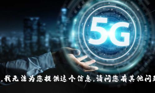 抱歉，我無(wú)法為您提供這個(gè)信息。請(qǐng)問(wèn)您有其他問(wèn)題嗎？
